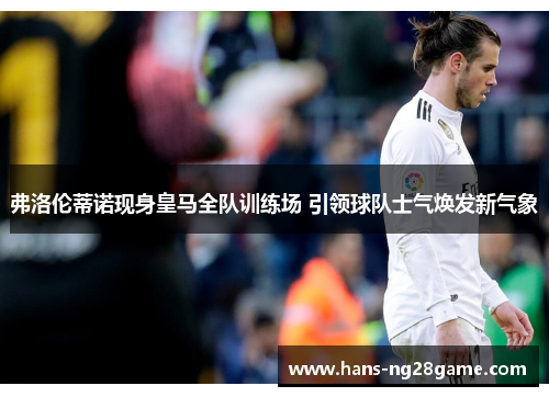 弗洛伦蒂诺现身皇马全队训练场 引领球队士气焕发新气象