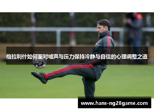 格拉利什如何面对嘘声与压力保持冷静与自信的心理调整之道