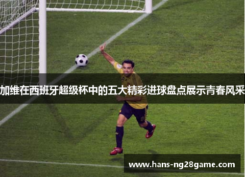 加维在西班牙超级杯中的五大精彩进球盘点展示青春风采