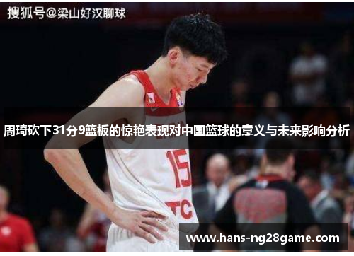 周琦砍下31分9篮板的惊艳表现对中国篮球的意义与未来影响分析 周琦砍下31分9篮板的惊艳表现对中国篮球的意义与未来影响分析