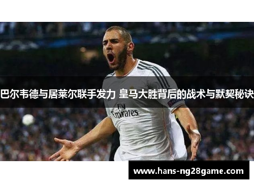 巴尔韦德与居莱尔联手发力 皇马大胜背后的战术与默契秘诀
