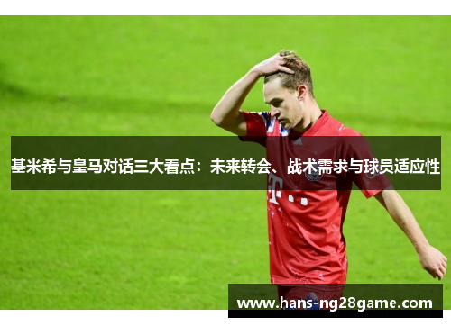 基米希与皇马对话三大看点:未来转会、战术需求与球员适应性 基米希与皇马对话三大看点:未来转会、战术需求与球员适应性