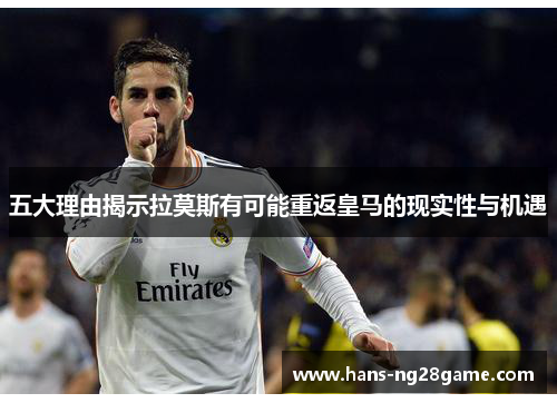 五大理由揭示拉莫斯有可能重返皇马的现实性与机遇