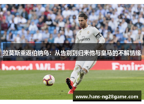 拉莫斯重返伯纳乌:从告别到归来他与皇马的不解情缘 拉莫斯重返伯纳乌:从告别到归来他与皇马的不解情缘