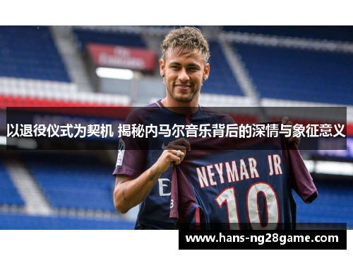 以退役仪式为契机 揭秘内马尔音乐背后的深情与象征意义 以退役仪式为契机 揭秘内马尔音乐背后的深情与象征意义
