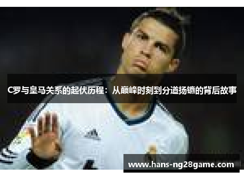 C罗与皇马关系的起伏历程：从巅峰时刻到分道扬镳的背后故事