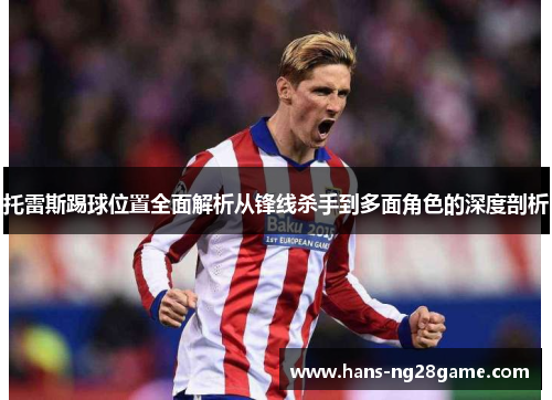 托雷斯踢球位置全面解析从锋线杀手到多面角色的深度剖析 托雷斯踢球位置全面解析从锋线杀手到多面角色的深度剖析