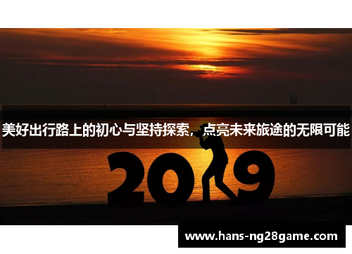 美好出行路上的初心与坚持探索,点亮未来旅途的无限可能 美好出行路上的初心与坚持探索,点亮未来旅途的无限可能