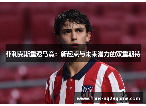 菲利克斯重返马竞:新起点与未来潜力的双重期待 菲利克斯重返马竞:新起点与未来潜力的双重期待