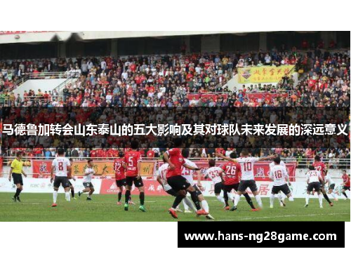 马德鲁加转会山东泰山的五大影响及其对球队未来发展的深远意义