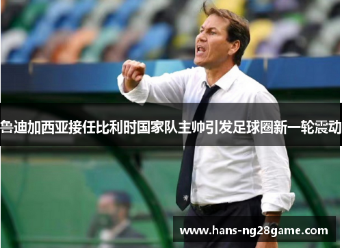 鲁迪加西亚接任比利时国家队主帅引发足球圈新一轮震动 鲁迪加西亚接任比利时国家队主帅引发足球圈新一轮震动