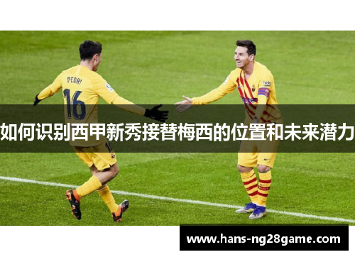 如何识别西甲新秀接替梅西的位置和未来潜力 如何识别西甲新秀接替梅西的位置和未来潜力