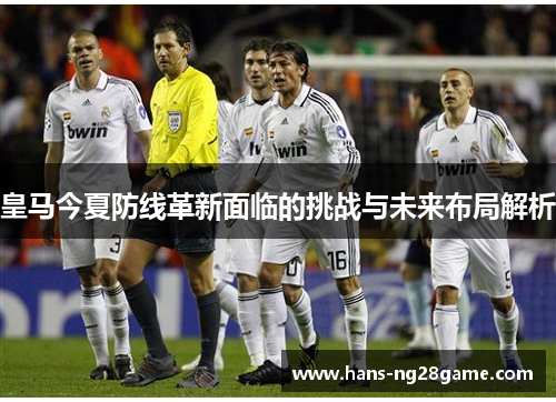 皇马今夏防线革新面临的挑战与未来布局解析 皇马今夏防线革新面临的挑战与未来布局解析