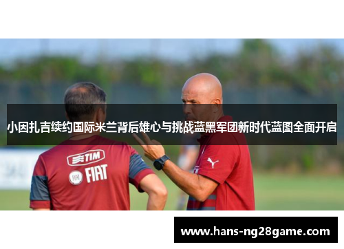 小因扎吉续约国际米兰背后雄心与挑战蓝黑军团新时代蓝图全面开启