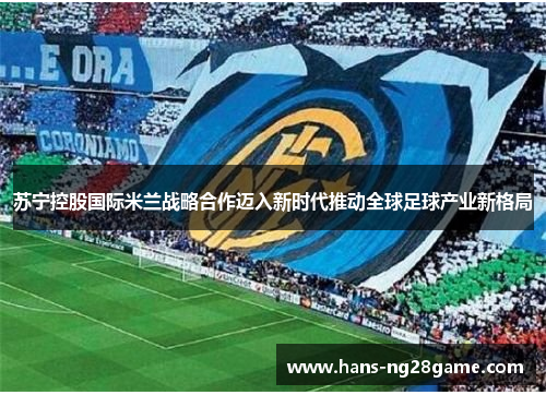 苏宁控股国际米兰战略合作迈入新时代推动全球足球产业新格局