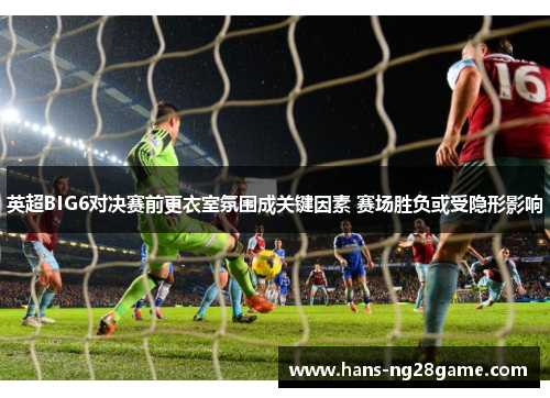 英超BIG6对决赛前更衣室氛围成关键因素 赛场胜负或受隐形影响