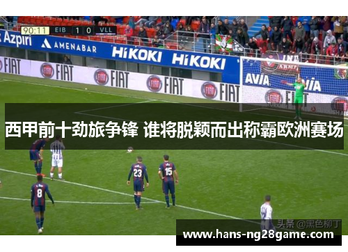西甲前十劲旅争锋 谁将脱颖而出称霸欧洲赛场