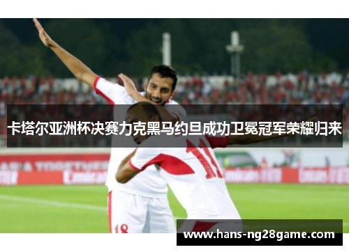 卡塔尔亚洲杯决赛力克黑马约旦成功卫冕冠军荣耀归来 卡塔尔亚洲杯决赛力克黑马约旦成功卫冕冠军荣耀归来