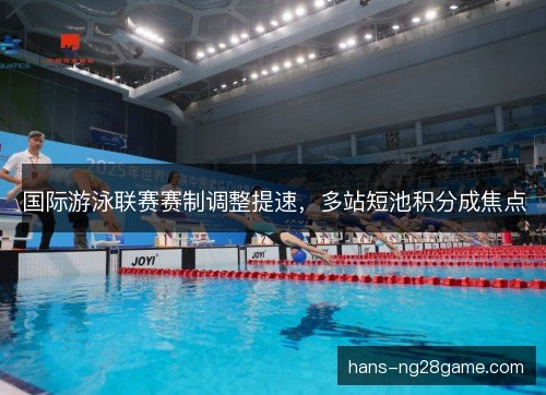 国际游泳联赛赛制调整提速，多站短池积分成焦点